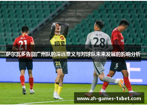 萨尔瓦多告别广州队的深远意义与对球队未来发展的影响分析