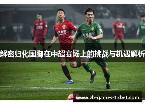 解密归化国脚在中超赛场上的挑战与机遇解析
