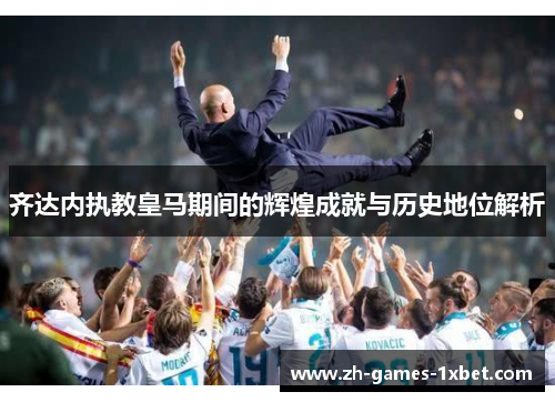 齐达内执教皇马期间的辉煌成就与历史地位解析