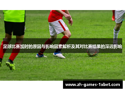 足球比赛加时的原因与影响因素解析及其对比赛结果的深远影响
