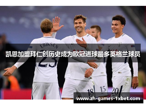 凯恩加盟拜仁创历史成为欧冠进球最多英格兰球员