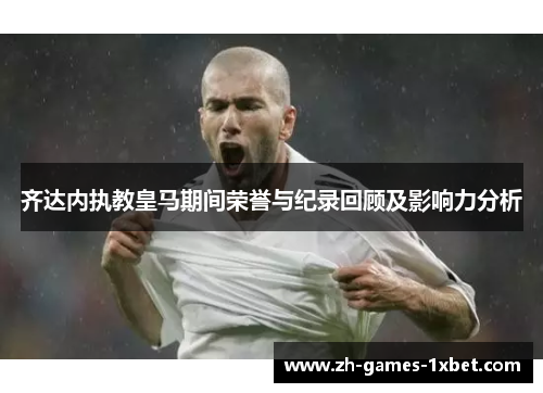 齐达内执教皇马期间荣誉与纪录回顾及影响力分析